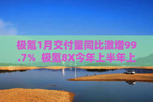 极氪1月交付量同比激增99.7%  极氪8X今年上半年上市