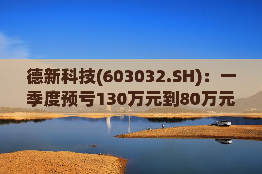 德新科技(603032.SH)：一季度预亏130万元到80万元