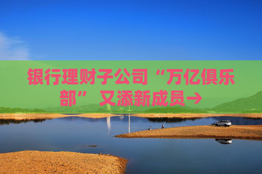 银行理财子公司“万亿俱乐部” 又添新成员→
