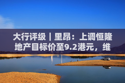 大行评级｜里昂：上调恒隆地产目标价至9.2港元，维持“持有”评级