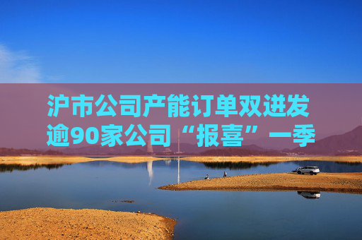 沪市公司产能订单双迸发 逾90家公司“报喜”一季度业绩  第1张