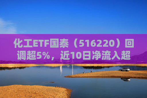 化工ETF国泰（516220）回调超5%，近10日净流入超2.6亿元，板块具备涨价前景，把握回调布局机遇
