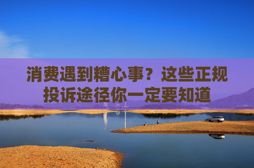 消费遇到糟心事？这些正规投诉途径你一定要知道