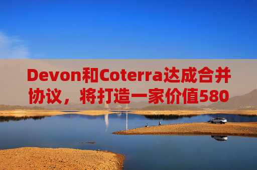 Devon和Coterra达成合并协议，将打造一家价值580亿美元的美国页岩油集团