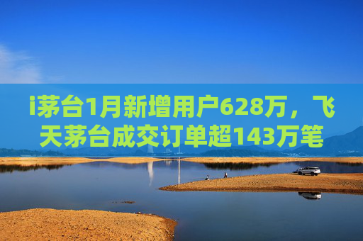 i茅台1月新增用户628万，飞天茅台成交订单超143万笔