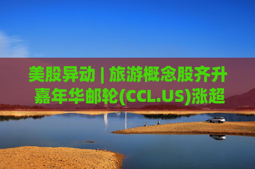 美股异动 | 旅游概念股齐升 嘉年华邮轮(CCL.US)涨超5%