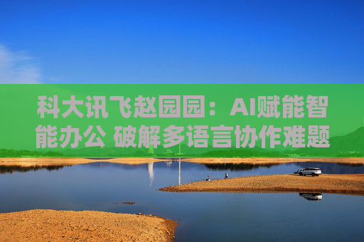 科大讯飞赵园园：AI赋能智能办公 破解多语言协作难题