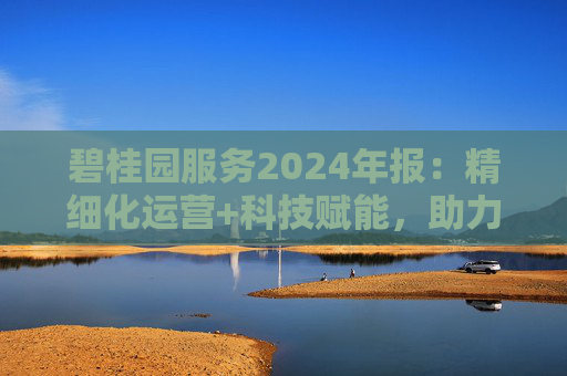 碧桂园服务2024年报：精细化运营+科技赋能，助力质效双升