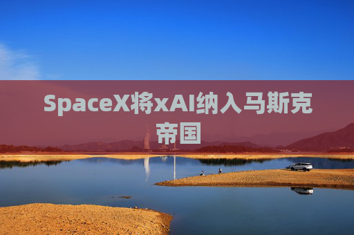 SpaceX将xAI纳入马斯克帝国