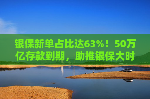 银保新单占比达63%！50万亿存款到期，助推银保大时代