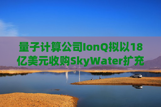 量子计算公司IonQ拟以18亿美元收购SkyWater扩充硬件实力