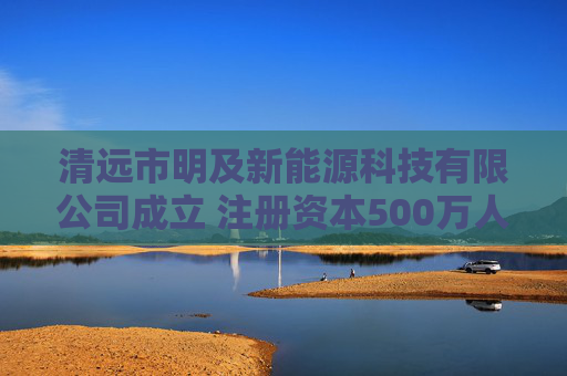 清远市明及新能源科技有限公司成立 注册资本500万人民币