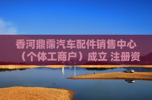 香河鼎霈汽车配件销售中心（个体工商户）成立 注册资本2万人民币