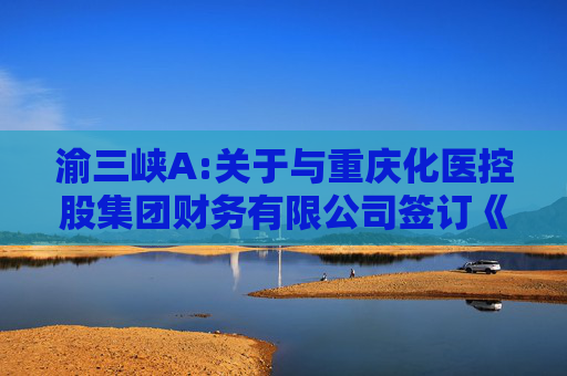 渝三峡A:关于与重庆化医控股集团财务有限公司签订《金融服务协议》暨关联交易的公告