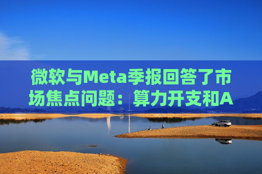 微软与Meta季报回答了市场焦点问题：算力开支和AI需求，都很强！
