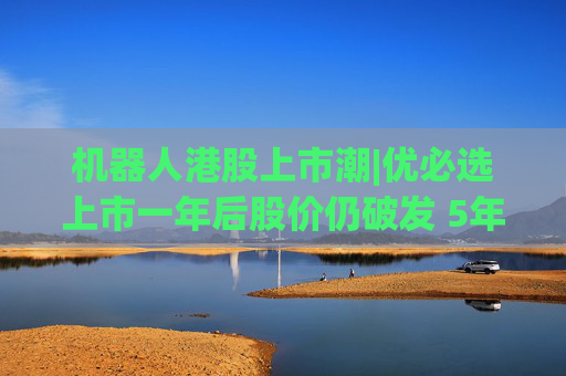机器人港股上市潮|优必选上市一年后股价仍破发 5年累亏超50亿、毛利率接连下滑、销售费用高企