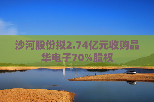 沙河股份拟2.74亿元收购晶华电子70%股权