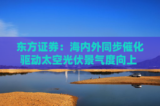 东方证券：海内外同步催化驱动太空光伏景气度向上 优选高市占率设备厂及核心材料企业