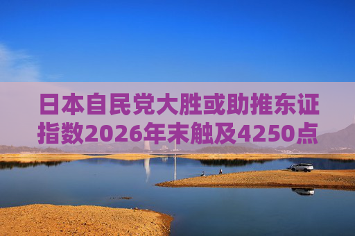 日本自民党大胜或助推东证指数2026年末触及4250点