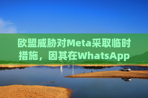 欧盟威胁对Meta采取临时措施，因其在WhatsApp排挤人工智能竞争对手