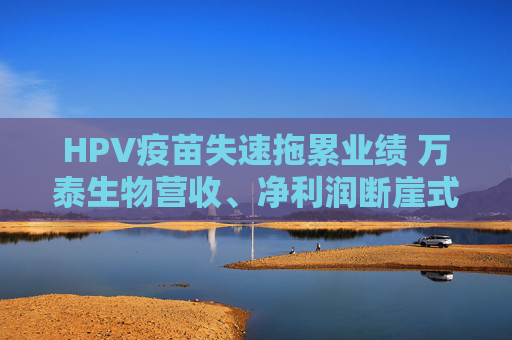 HPV疫苗失速拖累业绩 万泰生物营收、净利润断崖式下滑  第1张