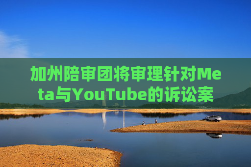 加州陪审团将审理针对Meta与YouTube的诉讼案