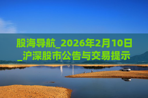 股海导航_2026年2月10日_沪深股市公告与交易提示