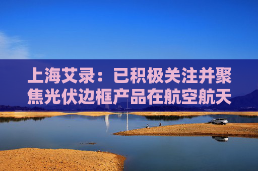 上海艾录：已积极关注并聚焦光伏边框产品在航空航天（低轨道）新赛道的应用拓展