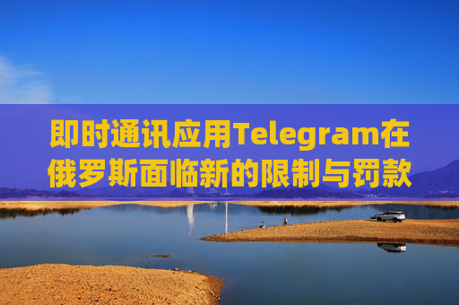 即时通讯应用Telegram在俄罗斯面临新的限制与罚款