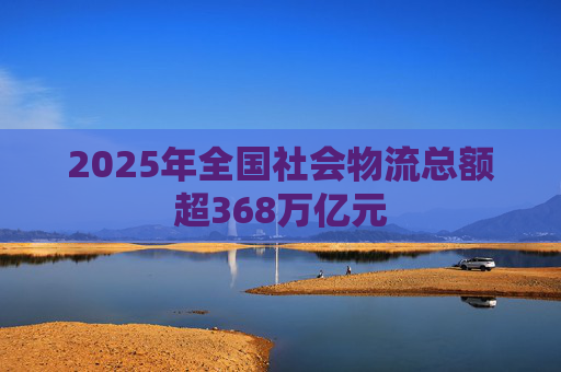2025年全国社会物流总额超368万亿元