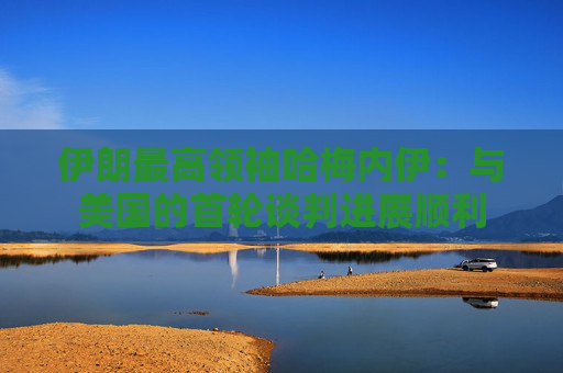伊朗最高领袖哈梅内伊：与美国的首轮谈判进展顺利