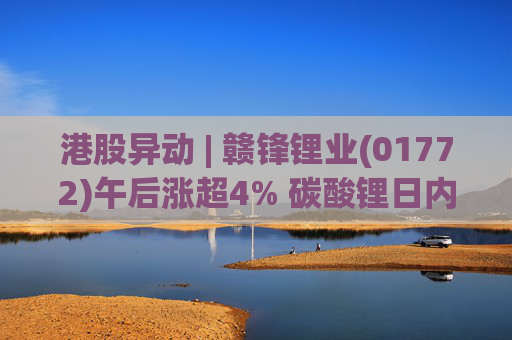 港股异动 | 赣锋锂业(01772)午后涨超4% 碳酸锂日内涨超8% 瑞银大幅上调锂辉石预测价