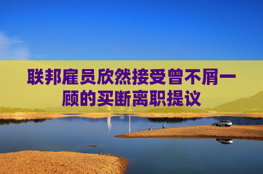 联邦雇员欣然接受曾不屑一顾的买断离职提议