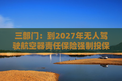 三部门：到2027年无人驾驶航空器责任保险强制投保制度初步建立 低空保险产品不断丰富