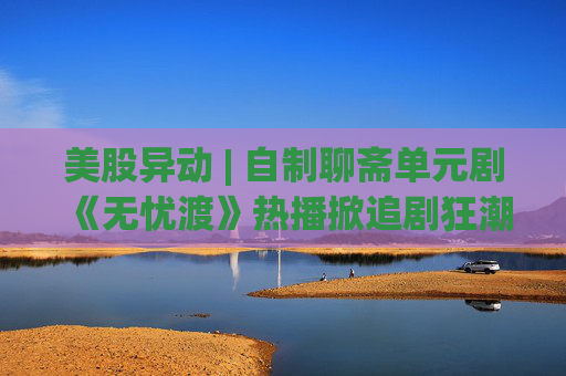美股异动 | 自制聊斋单元剧《无忧渡》热播掀追剧狂潮 爱奇艺(IQ.US)涨逾7%
