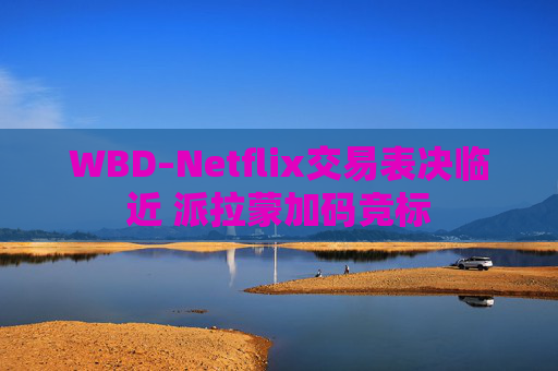 WBD–Netflix交易表决临近 派拉蒙加码竞标