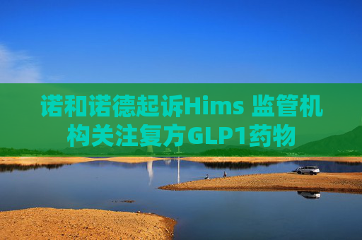 诺和诺德起诉Hims 监管机构关注复方GLP1药物