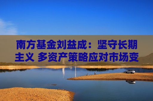 南方基金刘益成：坚守长期主义 多资产策略应对市场变局
