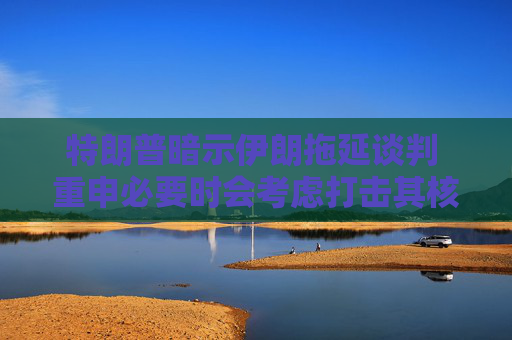 特朗普暗示伊朗拖延谈判 重申必要时会考虑打击其核设施