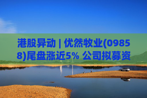 港股异动 | 优然牧业(09858)尾盘涨近5% 公司拟募资23亿港元 未来或推动牧场整合优化