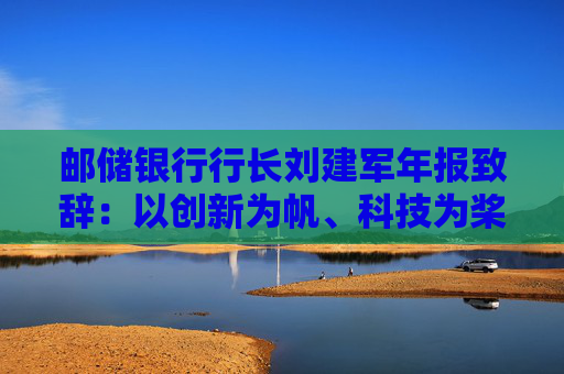 邮储银行行长刘建军年报致辞：以创新为帆、科技为桨、风控为舵，在复杂多变的市场环境中稳驭行舟