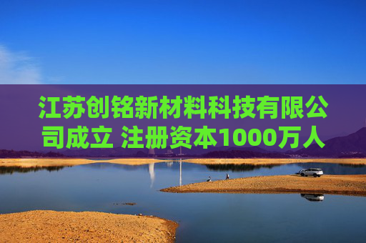 江苏创铭新材料科技有限公司成立 注册资本1000万人民币