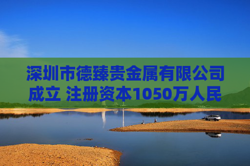 深圳市德臻贵金属有限公司成立 注册资本1050万人民币