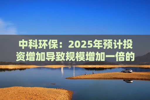 中科环保：2025年预计投资增加导致规模增加一倍的理解不准确