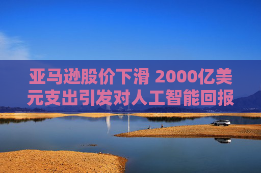 亚马逊股价下滑 2000亿美元支出引发对人工智能回报的担忧