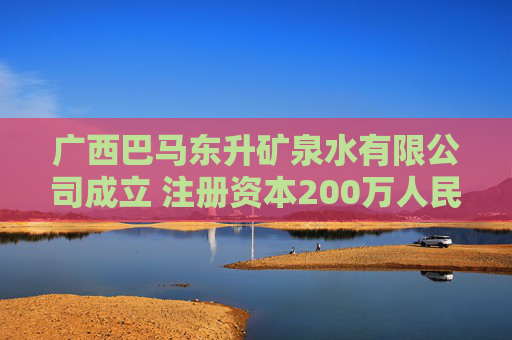 广西巴马东升矿泉水有限公司成立 注册资本200万人民币