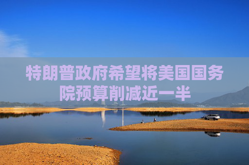 特朗普政府希望将美国国务院预算削减近一半
