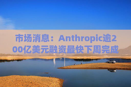 市场消息：Anthropic逾200亿美元融资最快下周完成