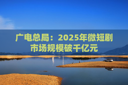 广电总局：2025年微短剧市场规模破千亿元