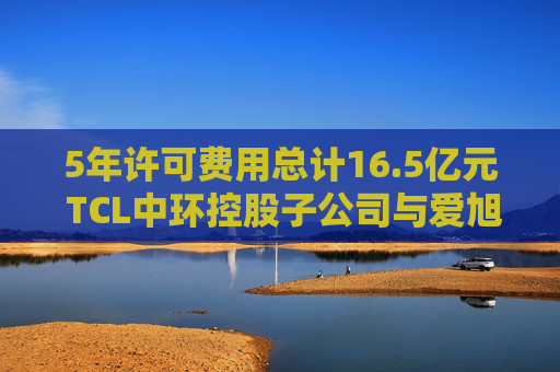 5年许可费用总计16.5亿元 TCL中环控股子公司与爱旭股份达成专利授权协议